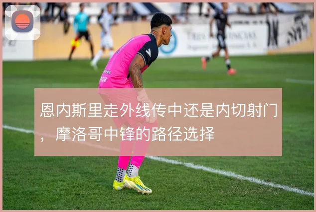 恩内斯里走外线传中还是内切射门,摩洛哥中锋的路径选择