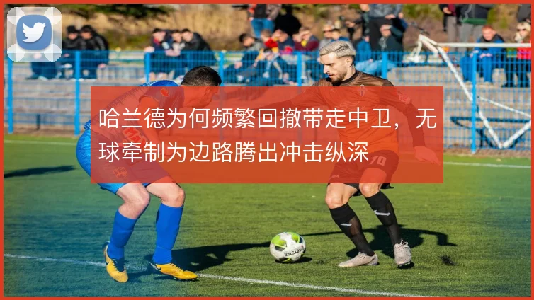 哈兰德为何频繁回撤带走中卫,无球牵制为边路腾出冲击纵深