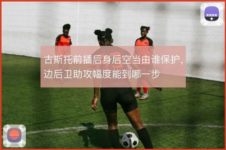 古斯托前插后身后空当由谁保护,边后卫助攻幅度能到哪一步