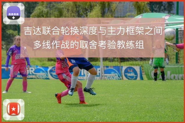吉达联合轮换深度与主力框架之间,多线作战的取舍考验教练组
