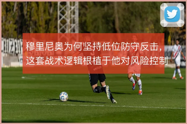 穆里尼奥为何坚持低位防守反击，这套战术逻辑根植于他对风险控制的执念
