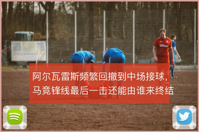 阿尔瓦雷斯频繁回撤到中场接球,马竞锋线最后一击还能由谁来终结