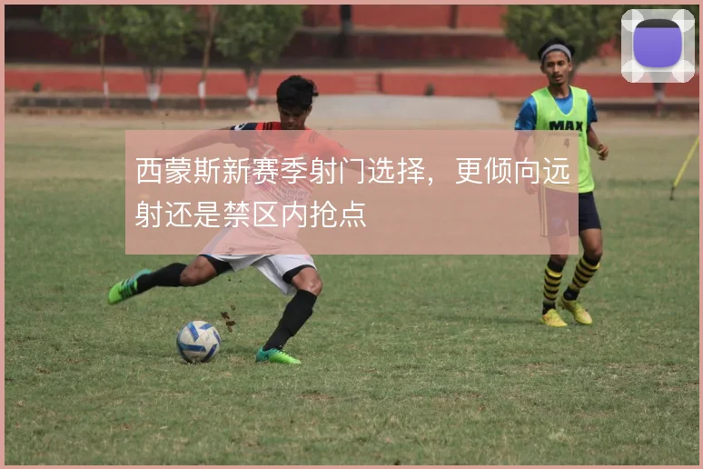 西蒙斯新赛季射门选择，更倾向远射还是禁区内抢点