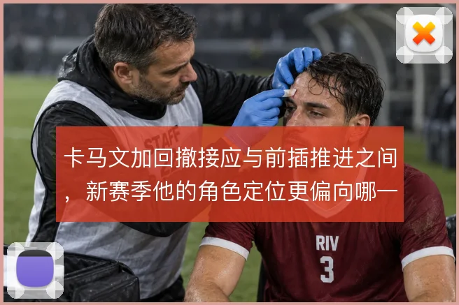 卡马文加回撤接应与前插推进之间，新赛季他的角色定位更偏向哪一种