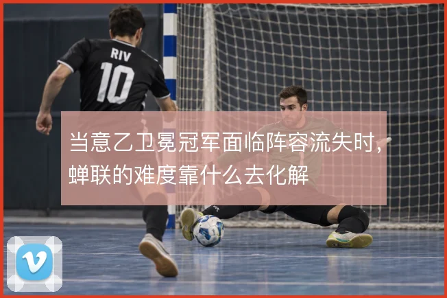 当意乙卫冕冠军面临阵容流失时，蝉联的难度靠什么去化解