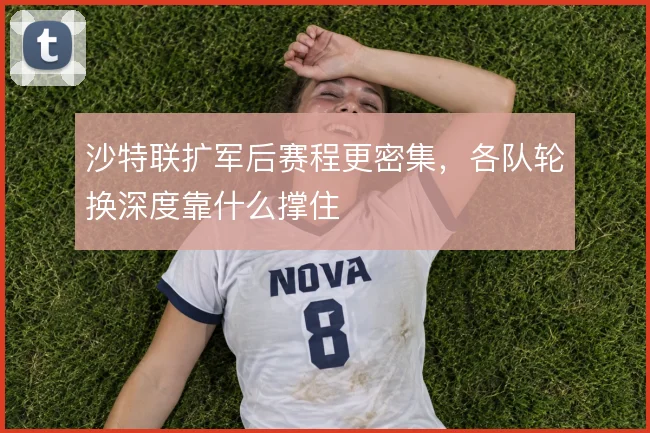 沙特联扩军后赛程更密集，各队轮换深度靠什么撑住