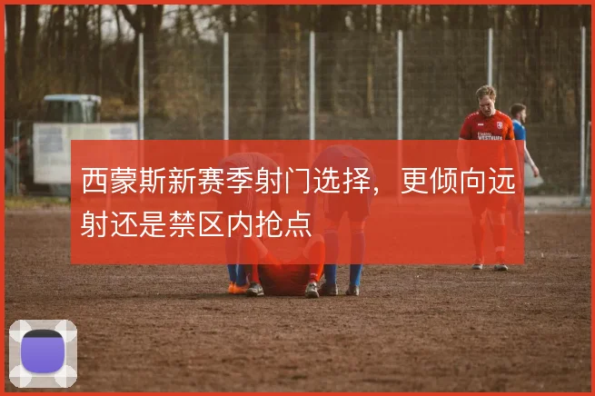 西蒙斯新赛季射门选择，更倾向远射还是禁区内抢点