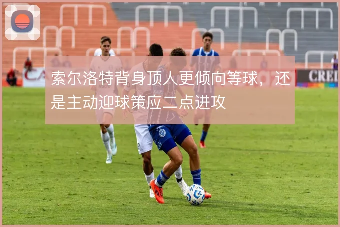索尔洛特背身顶人更倾向等球，还是主动迎球策应二点进攻