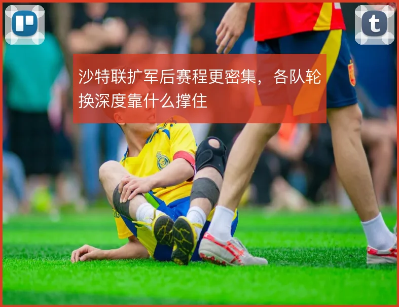 沙特联扩军后赛程更密集，各队轮换深度靠什么撑住