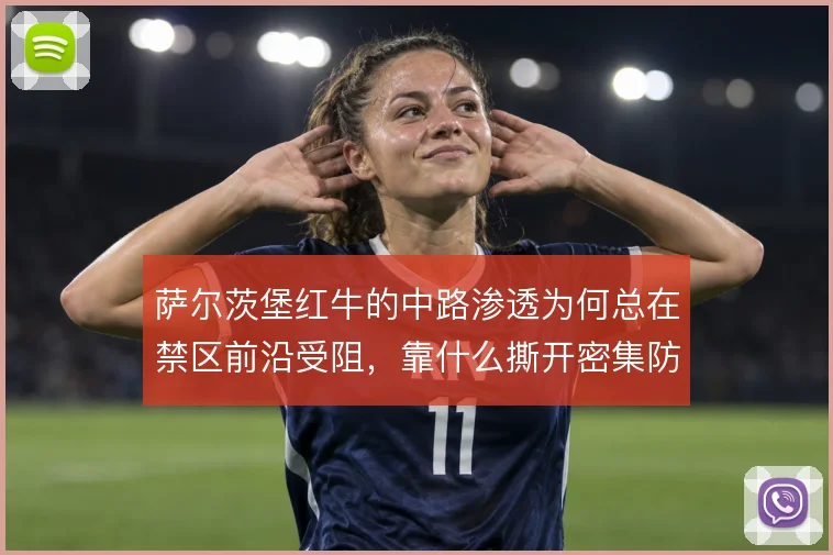萨尔茨堡红牛的中路渗透为何总在禁区前沿受阻，靠什么撕开密集防线