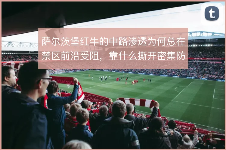 萨尔茨堡红牛的中路渗透为何总在禁区前沿受阻,靠什么撕开密集防线