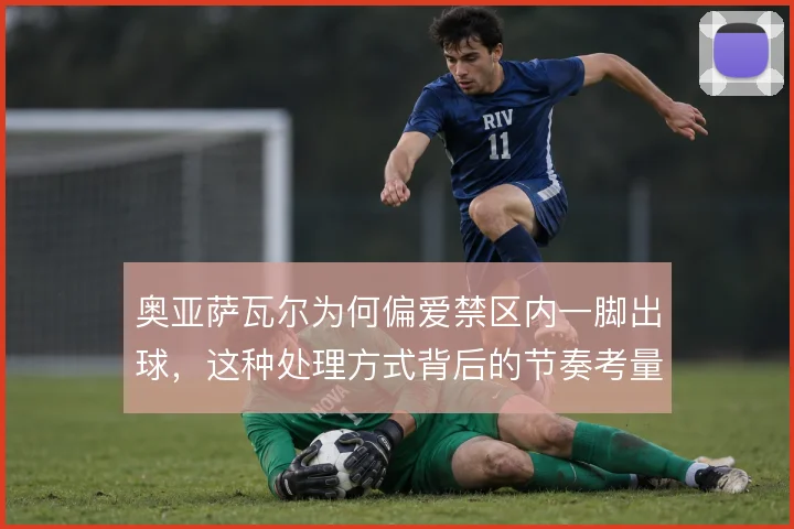 奥亚萨瓦尔为何偏爱禁区内一脚出球,这种处理方式背后的节奏考量