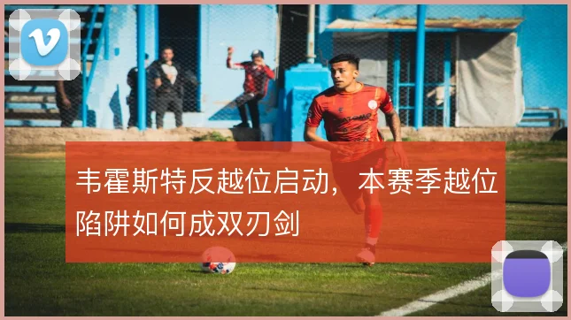 韦霍斯特反越位启动，本赛季越位陷阱如何成双刃剑