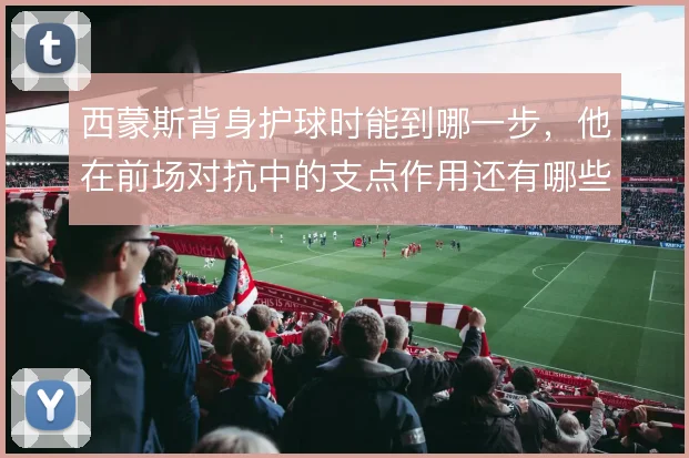 西蒙斯背身护球时能到哪一步，他在前场对抗中的支点作用还有哪些变化