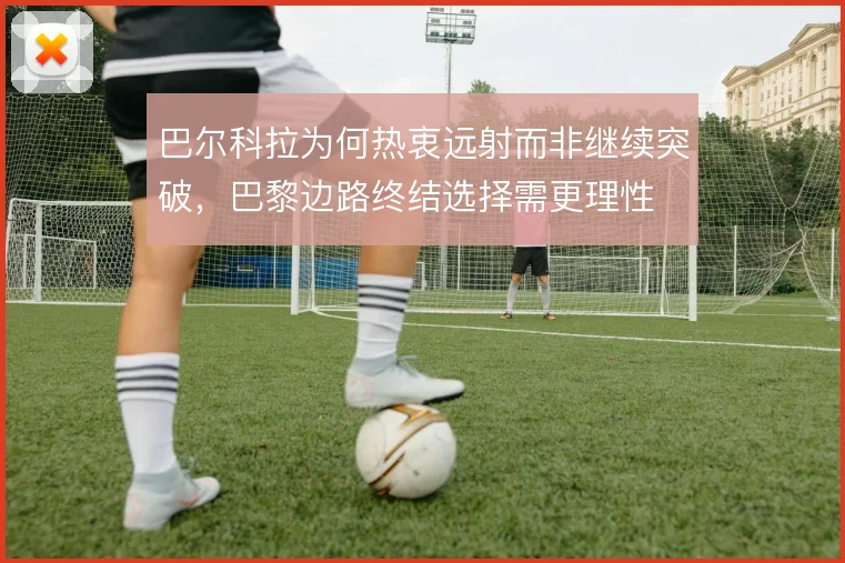 巴尔科拉为何热衷远射而非继续突破，巴黎边路终结选择需更理性