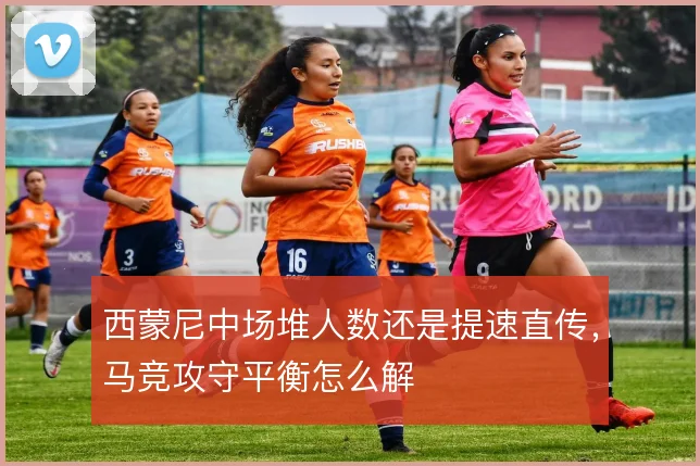 西蒙尼中场堆人数还是提速直传,马竞攻守平衡怎么解