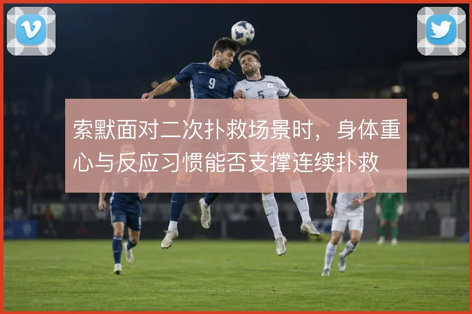 索默面对二次扑救场景时，身体重心与反应习惯能否支撑连续扑救