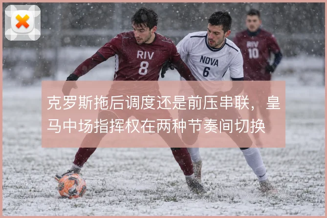 克罗斯拖后调度还是前压串联，皇马中场指挥权在两种节奏间切换