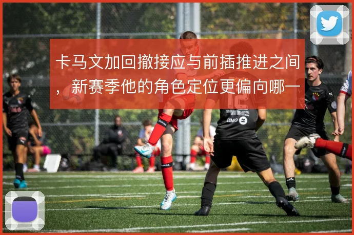 卡马文加回撤接应与前插推进之间，新赛季他的角色定位更偏向哪一种