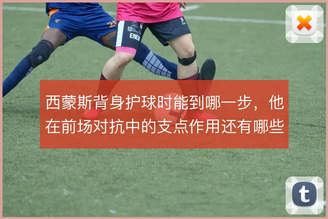 西蒙斯背身护球时能到哪一步,他在前场对抗中的支点作用还有哪些变化
