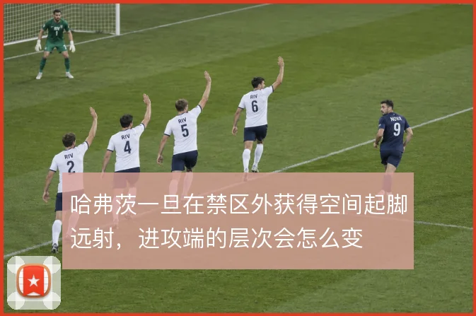 哈弗茨一旦在禁区外获得空间起脚远射，进攻端的层次会怎么变