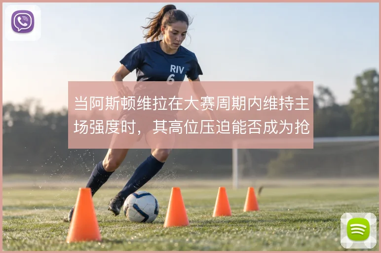 当阿斯顿维拉在大赛周期内维持主场强度时，其高位压迫能否成为抢分根基