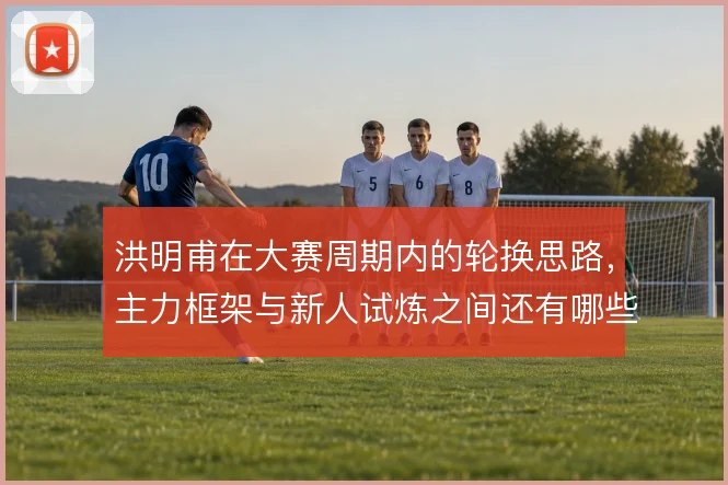 洪明甫在大赛周期内的轮换思路，主力框架与新人试炼之间还有哪些空间