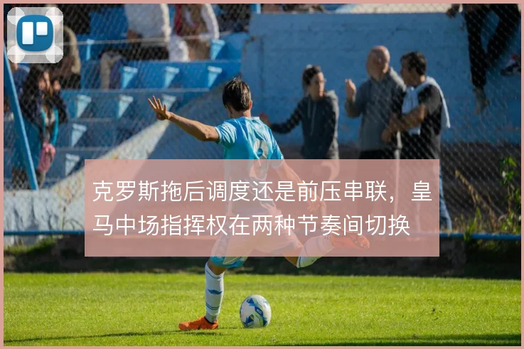 克罗斯拖后调度还是前压串联,皇马中场指挥权在两种节奏间切换