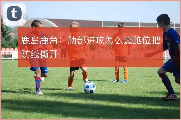 鹿岛鹿角：肋部进攻怎么靠跑位把防线撕开