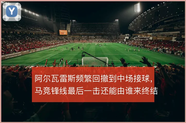 阿尔瓦雷斯频繁回撤到中场接球,马竞锋线最后一击还能由谁来终结